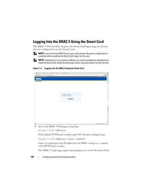 Page 144144Configuring Smart Card Authentication
Logging Into the DRAC 5 Using the Smart Card
The DRAC 5 Web interface displays the Smart Card logon page for all users 
who are configured to use the Smart Card.
 NOTE: Ensure that the DRAC 5 local user and/or Active Directory configuration is 
complete before enabling the Smart Card Logon for the user. 
 
NOTE: Depending on your browser settings, you may be prompted to download and 
install the Smart Card reader ActiveX plug-in when using this feature for the...
