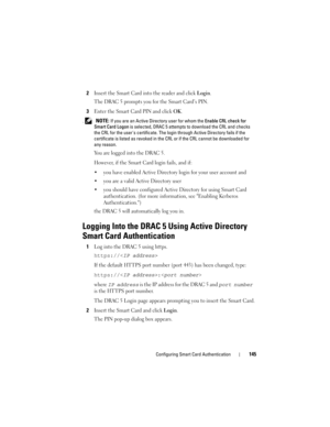 Page 145Configuring Smart Card Authentication145
2Insert the Smart Card into the reader and click Login.
The DRAC 5 prompts you for the Smart Card’s PIN.
3Enter the Smart Card PIN and click OK.
. NOTE: If you are an Active Directory user for whom the Enable CRL check for 
Smart Card Logon is selected, DRAC 5 attempts to download the CRL and checks 
the CRL for the users certificate. The login through Active Directory fails if the 
certificate is listed as revoked in the CRL or if the CRL cannot be downloaded for...