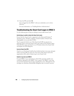 Page 146146Configuring Smart Card Authentication
3Enter the PIN and click OK.
You are logged into the DRAC 5 with your credentials as set in Active 
Directory.
For more information, see Enabling Kerberos Authentication.
Troubleshooting the Smart Card Logon in DRAC 5
Use the following tips to help you debug an inaccessible Smart Card: 
ActiveX plug-in unable to detect the Smart Card reader
Ensure that the Smart Card is supported on the Microsoft Windows® 
operating system. Windows supports a limited number of...