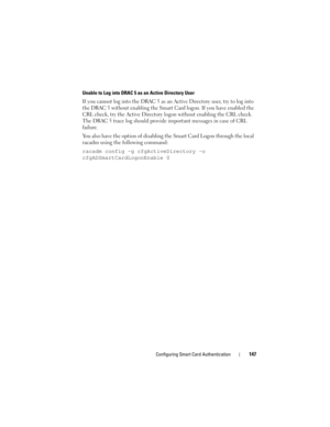 Page 147Configuring Smart Card Authentication147
Unable to Log into DRAC 5 as an Active Directory User
If you cannot log into the DRAC 5 as an Active Directory user, try to log into 
the DRAC 5 without enabling the Smart Card logon. If you have enabled the 
CRL check, try the Active Directory logon without enabling the CRL check. 
The DRAC 5 trace log should provide important messages in case of CRL 
failure. 
You also have the option of disabling the Smart Card Logon through the local 
racadm using the...