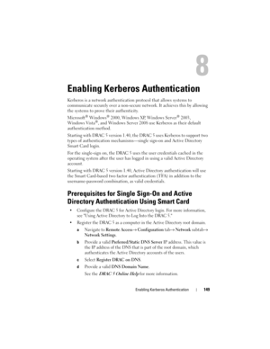 Page 149Enabling Kerberos Authentication149
Enabling Kerberos Authentication 
Kerberos is a network authentication protocol that allows systems to 
communicate securely over a non-secure network. It achieves this by allowing 
the systems to prove their authenticity.
Microsoft
® Windows® 2000, Windows XP, Windows Server® 2003, 
Windows Vista®, and Windows Server 2008 use Kerberos as their default 
authentication method. 
Starting with DRAC 5 version 1.40, the DRAC 5 uses Kerberos to support two 
types of...