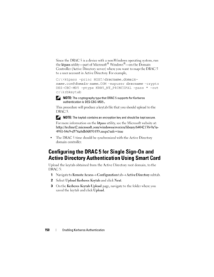 Page 150150Enabling Kerberos Authentication
Since the DRAC 5 is a device with a non-Windows operating system, run 
the 
ktpass utility—part of Microsoft® Windows®—on the Domain 
Controller (Active Directory server) where you want to map the DRAC 5 
to a user account in Active Directory. For example,
C:\>ktpass -princ HOST/dracname.domain- 
name
.com@domain-name.COM -mapuser dracname -crypto 
DES-CBC-MD5 -ptype KRB5_NT_PRINCIPAL -pass * -out 
c:\krbkeytab
 NOTE: The cryptography type that DRAC 5 supports for...