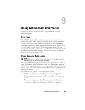 Page 153Using GUI Console Redirection153
Using GUI Console Redirection
This section provides information about using the DRAC 5 console 
redirection feature.
Overview
The DRAC 5 console redirection feature enables you to access the local 
console remotely in either graphic or text mode. Using console redirection, 
you can control one or more DRAC 5-enabled systems from one location.
Today with the power of networking and the Internet, you do not have to sit 
in front of each server to perform all the routine...