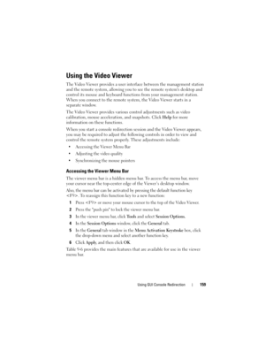 Page 159Using GUI Console Redirection159
Using the Video Viewer
The Video Viewer provides a user interface between the management station 
and the remote system, allowing you to see the remote systems desktop and 
control its mouse and keyboard functions from your management station. 
When you connect to the remote system, the Video Viewer starts in a 
separate window.
The Video Viewer provides various control adjustments such as video 
calibration, mouse acceleration, and snapshots. Click Help for more...
