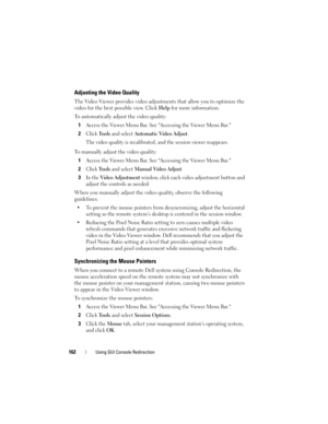 Page 162162Using GUI Console Redirection
Adjusting the Video Quality
The Video Viewer provides video adjustments that allow you to optimize the 
video for the best possible view. Click Help for more information.
To automatically adjust the video quality:
1
Access the Viewer Menu Bar. See Accessing the Viewer Menu Bar.
2Click Tools and select Automatic Video Adjust. 
The video quality is recalibrated, and the session viewer reappears.
To manually adjust the video quality:
1
Access the Viewer Menu Bar. See...
