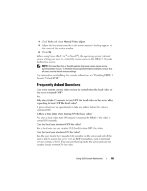 Page 163Using GUI Console Redirection163
4Click Tools and select Manual Video Adjust.
5Adjust the horizontal controls so the remote system’s desktop appears in 
the center of the session window.
6Click OK.
When using Linux (Red Hat® or Novell®), the operating system’s default 
mouse settings are used to control the mouse arrow in the DRAC 5 Console 
Redirection screen.
 NOTE: On Linux (Red Hat or Novell) systems, there are known mouse arrow 
synchronization issues. To minimize mouse synchronization problems,...