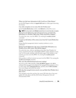 Page 165Using GUI Console Redirection165
Where can I get more information on the Local Server Video feature?
See the Dell Support website at support.dell.com for a white paper discussing 
this feature.
I see video corruption on my screen. How do I fix this issue?
In the Console Redirection window, click Refresh to refresh the screen. 
 NOTE: You may need to click Refresh several times to correct the video corruption.
During Console Redirection, the keyboard and mouse are locked after 
hibernation on a Windows...