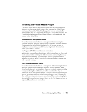 Page 175Using and Configuring Virtual Media175
Installing the Virtual Media Plug-In
The virtual media browser plug-in must be installed on your management 
station to use the virtual media feature. After you open the DRAC 5 user 
interface and launch the Virtual Media page, the browser automatically 
downloads the plug-in, if required. If the plug-in is successfully installed, the 
Virtual Media page displays a list of floppy diskettes and optical disks that 
connect to the virtual drive.
Windows-Based...