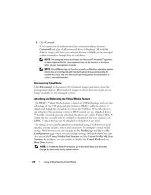 Page 178178Using and Configuring Virtual Media
7Click Connect.
If the connection is authenticated, the connection status becomes 
Connected and a list of all connected drives is displayed. All available 
diskette images and drives you selected become available on the managed 
system’s console as though they are real drives.
 NOTE: The assigned virtual drive letter (for Microsoft® Windows® systems) 
or device special file (for Linux systems) may not be identical to the drive 
letter on your management console....