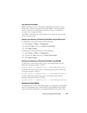 Page 179Using and Configuring Virtual Media179
Auto-Attaching Virtual Media
DRAC 5 firmware version 1.30 and later support the auto-attach virtual 
media feature. When you enable this feature, DRAC 5 will automatically 
attach a virtual device to the system only when a device is virtualized 
(connected) on a supported client.
The DRAC 5 will detach the virtual media devices when the virtual media 
session is disconnected
Attaching, Auto-Attaching, and Detaching Virtual Media using the Web browser
To Attach the...
