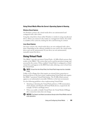 Page 181Using and Configuring Virtual Media181
Using Virtual Media When the Server’s Operating System Is Running
Windows-Based Systems
On Windows systems, the virtual media drives are automounted and 
configured with a drive letter. 
Using the virtual drives from within Windows is similar to using your physical 
drives. When you connect to the media at a management station, the media 
is available at the system by clicking the drive and browsing its content.
Linux-Based Systems
On Linux systems, the virtual...