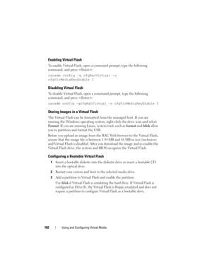 Page 182182Using and Configuring Virtual Media
Enabling Virtual Flash
To enable Virtual Flash, open a command prompt, type the following 
command, and press :
racadm config -g cfgRacVirtual -o 
cfgVirMediaKeyEnable 1
Disabling Virtual Flash
To disable Virtual Flash, open a command prompt, type the following 
command, and press :
racadm config -gcfgRacVirtual -o cfgVirMediaKeyEnable 0
Storing Images in a Virtual Flash
The Virtual Flash can be formatted from the managed host. If you are 
running the Windows...
