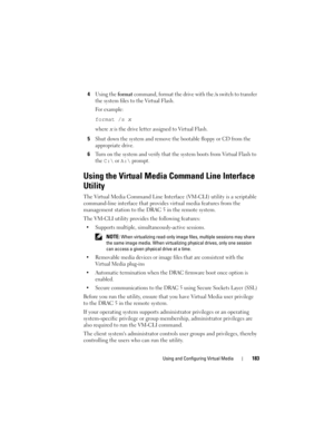 Page 183Using and Configuring Virtual Media183
4Using the format command, format the drive with the /s switch to transfer 
the system files to the Virtual Flash. 
For example:
format /s x
where x is the drive letter assigned to Virtual Flash.
5Shut down the system and remove the bootable floppy or CD from the 
appropriate drive.
6Turn on the system and verify that the system boots from Virtual Flash to 
the 
C:\ or A:\ prompt.
Using the Virtual Media Command Line Interface 
Utility
The Virtual Media Command Line...