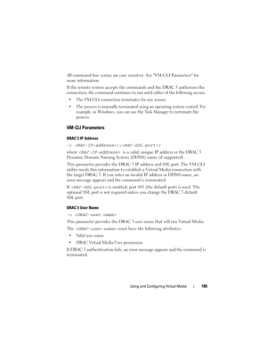 Page 185Using and Configuring Virtual Media185
All command-line syntax are case sensitive. See VM-CLI Parameters for 
more information. 
If the remote system accepts the commands and the DRAC 5 authorizes the 
connection, the command continues to run until either of the following occurs: 
 The VM-CLI connection terminates for any reason.
 The process is manually terminated using an operating system control. For 
example, in Windows, you can use the Task Manager to terminate the 
process. 
VM-CLI Parameters
DRAC...