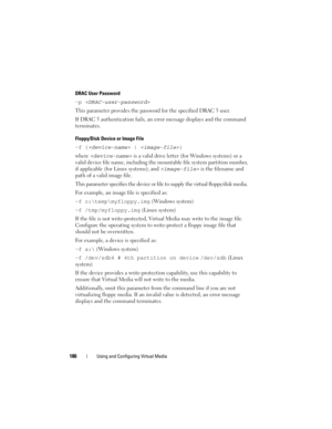 Page 186186Using and Configuring Virtual Media
DRAC User Password 
-p  
This parameter provides the password for the specified DRAC 5 user. 
If DRAC 5 authentication fails, an error message displays and the command 
terminates. 
Floppy/Disk Device or Image File 
-f { | }
where 
 is a valid drive letter (for Windows systems) or a 
valid device file name, including the mountable file system partition number, 
if applicable (for Linux systems); and 
 is the filename and 
path of a valid image file.
This parameter...