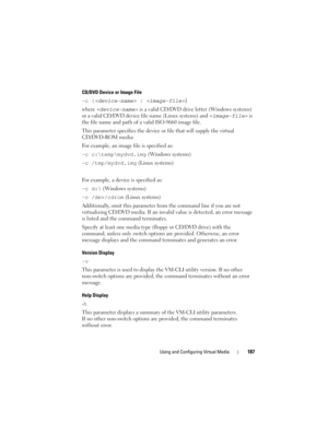 Page 187Using and Configuring Virtual Media187
CD/DVD Device or Image File 
-c { | }
where 
 is a valid CD/DVD drive letter (Windows systems) 
or a valid CD/DVD device file name (Linux systems) and 
 is 
the file name and path of a valid ISO-9660 image file.
This parameter specifies the device or file that will supply the virtual 
CD/DVD-ROM media: 
For example, an image file is specified as:
-c c:	emp\mydvd.img (Windows systems)
-c /tmp/mydvd.img (Linux systems)
For example, a device is specified as:
-c d:\...