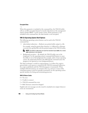 Page 188188Using and Configuring Virtual Media
Encrypted Data
-e
When this parameter is included in the command line, the VM-CLI utility 
will use an SSL-encrypted channel to transfer data between the management 
station and the DRAC 5 in the remote system. If this parameter is not 
included in the command line, the data transfer is not encrypted. 
VM-CLI Operating System Shell Options 
The following operating system features can be used in the VM-CLI 
command line:
 stderr/stdout redirection — Redirects any...