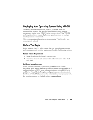 Page 189Using and Configuring Virtual Media189
Deploying Your Operating System Using VM-CLI
The Virtual Media Command Line Interface (VM-CLI) utility is a 
command-line interface that provides Virtual Media features from the 
management station to the DRAC 5 in the remote system. Using VM-CLI 
and scripted methods, you can deploy your operating system on multiple 
remote systems in your network. 
This section provides information on integrating the VM-CLI utility into 
your corporate network.
Before You Begin...