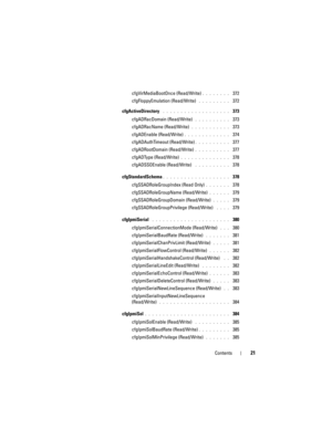 Page 21Contents21
cfgVirMediaBootOnce (Read/Write). . . . . . . .  372
cfgFloppyEmulation (Read/Write)
 . . . . . . . . .  372
cfgActiveDirectory
 . . . . . . . . . . . . . . . . . . .  373
cfgADRacDomain (Read/Write)
 . . . . . . . . . .  373
cfgADRacName (Read/Write)
 . . . . . . . . . . .  373
cfgADEnable (Read/Write)
. . . . . . . . . . . . .  374
cfgADAuthTimeout (Read/Write)
. . . . . . . . . .  377
cfgADRootDomain (Read/Write)
. . . . . . . . . .  377
cfgADType (Read/Write)
. . . . . . . . . . . . . ....