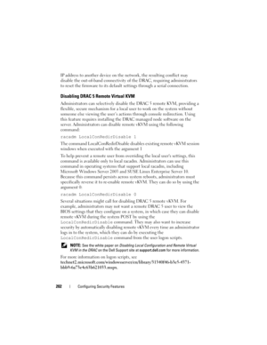 Page 202202Configuring Security Features
IP address to another device on the network, the resulting conflict may 
disable the out-of-band connectivity of the DRAC, requiring administrators 
to reset the firmware to its default settings through a serial connection.
Disabling DRAC 5 Remote Virtual KVM
Administrators can selectively disable the DRAC 5 remote KVM, providing a 
flexible, secure mechanism for a local user to work on the system without 
someone else viewing the user’s actions through console...