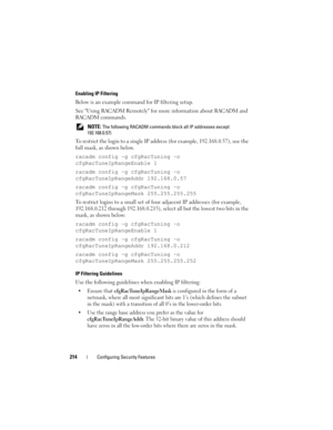 Page 214214Configuring Security Features
Enabling IP Filtering
Below is an example command for IP filtering setup.
See Using RACADM Remotely for more information about RACADM and 
RACADM commands. 
 NOTE: The following RACADM commands block all IP addresses except 
192.168.0.57)
To restrict the login to a single IP address (for example, 192.168.0.57), use the 
full mask, as shown below.
racadm config -g cfgRacTuning -o 
cfgRacTuneIpRangeEnable 1
racadm config -g cfgRacTuning -o 
cfgRacTuneIpRangeAddr...