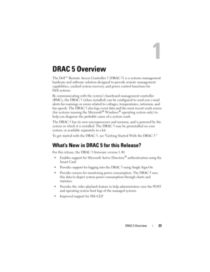 Page 23DRAC 5 Overview23
DRAC 5 Overview
The Dell™ Remote Access Controller 5 (DRAC 5) is a systems management 
hardware and software solution designed to provide remote management 
capabilities, crashed system recovery, and power control functions for 
Dell systems.
By communicating with the system’s baseboard management controller 
(BMC), the DRAC 5 (when installed) can be configured to send you e-mail 
alerts for warnings or errors related to voltages, temperatures, intrusion, and 
fan speeds. The DRAC 5...