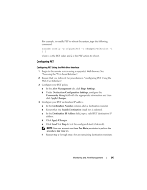 Page 247Monitoring and Alert Management247
For example, to enable PEF to reboot the system, type the following 
command:
racadm config -g cfgIpmiPef -o cfgIpmiPefAction -i 
1 2
where 1 is the PEF index and 2 is the PEF action to reboot.
Configuring PET
Configuring PET Using the Web User Interface
1Login to the remote system using a supported Web browser. See 
Accessing the Web-Based Interface.
2Ensure that you followed the procedures in Configuring PEF Using the 
Web User Interface.
3Configure your PET policy....