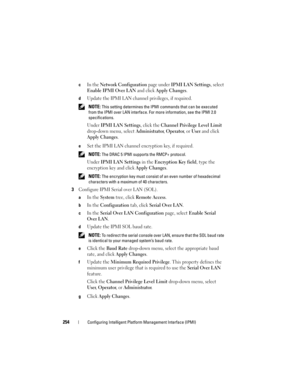 Page 254254Configuring Intelligent Platform Management Interface (IPMI)
cIn the Network Configuration page under IPMI LAN Settings, select 
Enable IPMI Over LAN and click Apply Changes.
dUpdate the IPMI LAN channel privileges, if required. 
 NOTE: This setting determines the IPMI commands that can be executed 
from the IPMI over LAN interface. For more information, see the IPMI 2.0 
specifications.
Under IPMI LAN Settings, click the Channel Privilege Level Limit 
drop-down menu, select 
Administrator, Operator,...