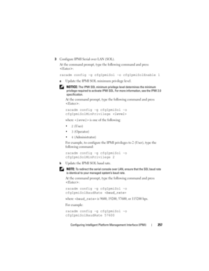 Page 257Configuring Intelligent Platform Management Interface (IPMI)257
3Configure IPMI Serial over LAN (SOL).
At the command prompt, type the following command and press 
:
racadm config -g cfgIpmiSol -o cfgIpmiSolEnable 1
aUpdate the IPMI SOL minimum privilege level.
 NOTICE: The IPMI SOL minimum privilege level determines the minimum 
privilege required to activate IPMI SOL. For more information, see the IPMI 2.0 
specification.
At the command prompt, type the following command and press 
:
racadm config -g...