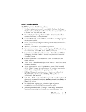 Page 27DRAC 5 Overview27
DRAC 5 Standard Features
The DRAC 5 provides the following features: 
 Two-factor authentication, which is provided by the Smart Card logon. 
The two-factor authentication is based on what the users have (the Smart 
Card) and what they know (the PIN).
 User authentication through Microsoft Active Directory (optional) or 
hardware-stored user IDs and passwords
 Role-based authority, which enables an administrator to configure specific 
privileges for each user
 User ID and password...