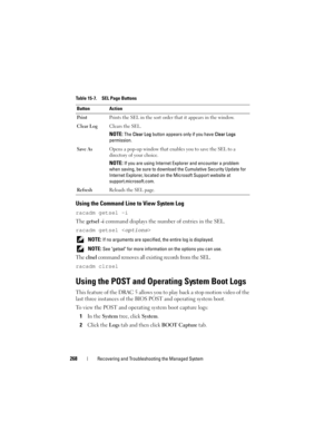 Page 268268Recovering and Troubleshooting the Managed System
Using the Command Line to View System Log
racadm getsel -i
The getsel -i command displays the number of entries in the SEL.
racadm getsel <
options>
 NOTE: If no arguments are specified, the entire log is displayed.
 
NOTE: See getsel for more information on the options you can use.
The clrsel command removes all existing records from the SEL.
racadm clrsel
Using the POST and Operating System Boot Logs
This feature of the DRAC 5 allows you to play back...