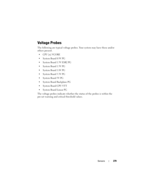 Page 279Sensors279
Voltage Probes
The following are typical voltage probes. Your system may have these and/or 
others present. 
 CPU [n] VCORE 
 System Board 0.9V PG 
 System Board 1.5V ESB2 PG 
 System Board 1.5V PG 
 System Board 1.8V PG 
 System Board 3.3V PG 
 System Board 5V PG 
 System Board Backplane PG 
 System Board CPU VTT 
 System Board Linear PG
The voltage probes indicate whether the status of the probes is within the 
pre-set warning and critical threshold values. 