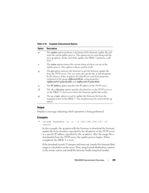 Page 291RACADM Subcommand Overview291
Output
Displays a message indicating which operation is being performed.
Examples
racadm fwupdate -g -u - a 143.166.154.143 -d 

In this example, the -g option tells the firmware to download the firmware 
update file from a location (specified by the 
-d option) on the TFTP server 
at a specific IP address (specified by the 
-a option). After the image file is 
downloaded from the TFTP server, the update process begins. When 
completed, the DRAC 5 is reset. 
If the download...