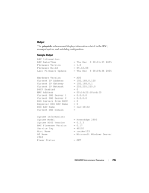 Page 295RACADM Subcommand Overview295
Output
The getsysinfo subcommand displays information related to the RAC, 
managed system, and watchdog configuration.
Sample Output
RAC Information:
RAC Date/Time = Thu Dec  8 20:01:33 2005
Firmware Version = 1.0
Firmware Build = 05.12.08
Last Firmware Update = Thu Dec  8 08:09:36 2005
Hardware Version = A00
Current IP Address = 192.168.0.120
Current IP Gateway = 192.168.0.1
Current IP Netmask = 255.255.255.0
DHCP Enabled = 0
MAC Address = 00:14:22:18:cd:f9
Current DNS...