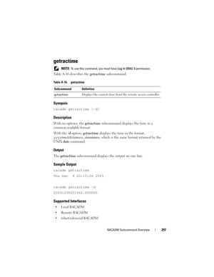 Page 297RACADM Subcommand Overview297
getractime
 NOTE: To use this command, you must have Log In DRAC 5 permission. 
Table A-16 describes the getractime subcommand.
Synopsis
racadm getractime [-d]
Description
With no options, the getractime subcommand displays the time in a 
common readable format. 
With the -d option, getractime displays the time in the format, 
yyyymmddhhmmss.mmmmmms, which is the same format returned by the 
UNIX date command.
Output
The getractime subcommand displays the output on one...