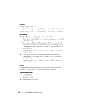 Page 300300RACADM Subcommand Overview
Synopsis
racadm setniccfg -d 
racadm setniccfg -s [<
ipAddress>  ]
racadm setniccfg -o [<
ipAddress>  ]
Description
The setniccfg subcommand sets the controller IP address.
-d option enables DHCP for the Ethernet management port (default 
is DHCP enabled).

-s option enables static IP settings. The IP address, netmask, and 
gateway can be specified. Otherwise, the existing static settings are used. 
, , and  must be typed as dot-
separated strings.
racadm setniccfg -s...