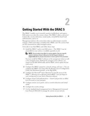 Page 31Getting Started With the DRAC 531
Getting Started With the DRAC 5
The DRAC 5 enables you to remotely monitor, troubleshoot, and repair a 
Dell system even when the system is down. The DRAC 5 offers a rich set of 
features like console redirection, virtual media, virtual KVM, Smart Card 
authentication, and so on.
Management station is the system from where an administrator remotely 
manages a Dell system that is installed with a DRAC card. The systems that 
are thus monitored are called managed systems....