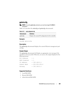 Page 301RACADM Subcommand Overview301
getniccfg
 NOTE: To use the getniccfg command, you must have Log In To DRAC 5 
permission.
Table A-21 describes the setniccfg and getniccfg subcommands.
Synopsis
racadm getniccfg
Description
The getniccfg subcommand displays the current Ethernet management port 
settings.
Sample Output
The getniccfg subcommand will display an appropriate error message if the 
operation is not successful. Otherwise, on success, the output displayed in the 
following format:
NIC Enabled = 1...