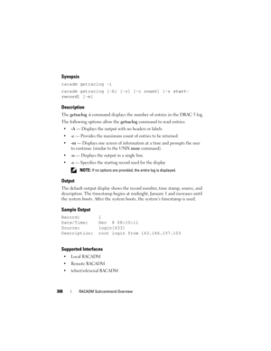 Page 308308RACADM Subcommand Overview
Synopsis
racadm getraclog -i 
racadm getraclog [-A] [-o] [-c 
count] [-s start-
record
] [-m]
Description
The getraclog -i command displays the number of entries in the DRAC 5 log.
The following options allow the getraclog command to read entries:
-A — Displays the output with no headers or labels.

-c — Provides the maximum count of entries to be returned.

-m — Displays one screen of information at a time and prompts the user 
to continue (similar to the UNIX 
more...