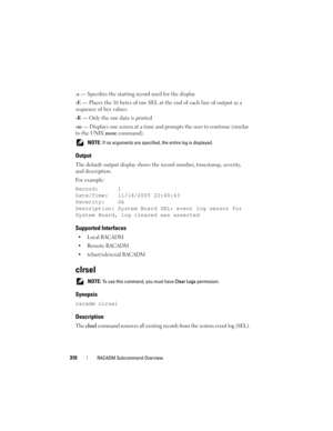 Page 310310RACADM Subcommand Overview
-s — Specifies the starting record used for the display
-E — Places the 16 bytes of raw SEL at the end of each line of output as a 
sequence of hex values.
-R — Only the raw data is printed.
-m — Displays one screen at a time and prompts the user to continue (similar 
to the UNIX more command).
 NOTE: If no arguments are specified, the entire log is displayed. 
Output
The default output display shows the record number, timestamp, severity, 
and description.
For example:...