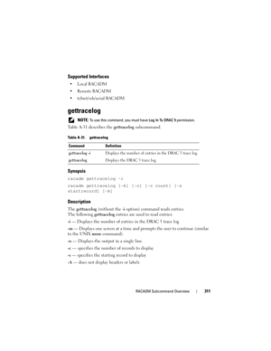 Page 311RACADM Subcommand Overview311
Supported Interfaces

 Remote RACADM
 telnet/ssh/serial RACADM
gettracelog
 NOTE: To use this command, you must have Log In To DRAC 5 permission.
Table A-31 describes the gettracelog subcommand.
Synopsis
racadm gettracelog -i 
racadm gettracelog [-A] [-o] [-c count] [-s 
startrecord] [-m]
Description
The gettracelog (without the -i option) command reads entries. 
The following gettracelog entries are used to read entries:
-i — Displays the number of entries in the DRAC 5...