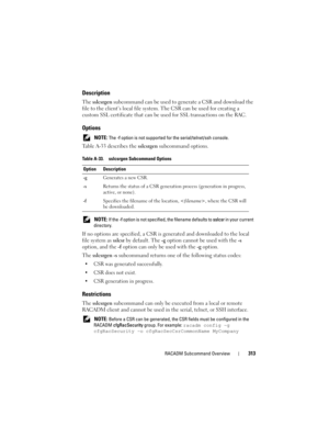 Page 313RACADM Subcommand Overview313
Description
The sslcsrgen subcommand can be used to generate a CSR and download the 
file to the client’s local file system. The CSR can be used for creating a 
custom SSL certificate that can be used for SSL transactions on the RAC.
Options
 NOTE: The -f option is not supported for the serial/telnet/ssh console.
Table A-33 describes the sslcsrgen subcommand options.
 NOTE: If the -f option is not specified, the filename defaults to sslcsr in your current 
directory.
If no...