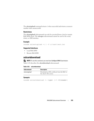 Page 315RACADM Subcommand Overview315
The sslcertupload command returns 0 when successful and returns a nonzero 
number when unsuccessful.
Restrictions
The sslcertupload subcommand can only be executed from a local or remote 
RACADM client. The sslcsrgen subcommand cannot be used in the serial, 
telnet, or SSH interface.
Example
racadm sslcertupload -t 1 -f c:\cert\cert.txt
Supported Interfaces

 Remote RACADM
sslcertdownload
 NOTE: To use this command, you must have Configure DRAC 5 permission.
Table A-36...