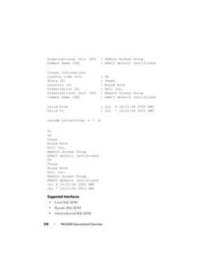 Page 318318RACADM Subcommand Overview
Organizational Unit (OU): Remote Access Group
Common Name (CN) : DRAC5 default certificate
Issuer Information:
Country Code (CC) : US
State (S) : Texas
Locality (L) : Round Rock
Organization (O) : Dell Inc.
Organizational Unit (OU): Remote Access Group
Common Name (CN)  : DRAC5 default certificate
Valid From  : Jul  8 16:21:56 2005 GMT
Valid To : Jul  7 16:21:56 2010 GMT
racadm sslcertview -t 1 -A
00
US
Texas
Round Rock
Dell Inc.
Remote Access Group
DRAC5 default...