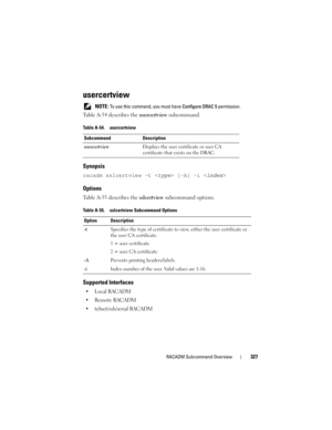 Page 327RACADM Subcommand Overview327
usercertview
 NOTE: To use this command, you must have Configure DRAC 5 permission.
Table A-54 describes the usercertview subcommand.
Synopsis
racadm sslcertview -t  [-A] -i 
Options
Table A-55 describes the sslcertview subcommand options.
Supported Interfaces

 Remote RACADM
 telnet/ssh/serial RACADM
Table A-54. usercertview
Subcommand Description
usercertviewDisplays the user certificate or user CA 
certificate that exists on the DRAC.
Table A-55. sslcertview Subcommand...