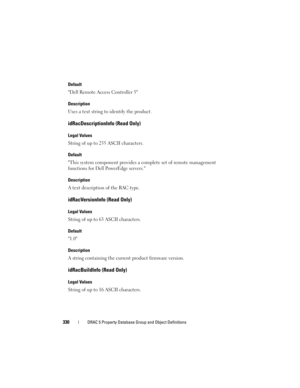 Page 330330DRAC 5 Property Database Group and Object Definitions
Default
Dell Remote Access Controller 5
Description
Uses a text string to identify the product.
idRacDescriptionInfo (Read Only)
Legal Values
String of up to 255 ASCII characters.
Default
This system component provides a complete set of remote management 
functions for Dell PowerEdge servers.
Description
A text description of the RAC type.
idRacVersionInfo (Read Only)
Legal Values
String of up to 63 ASCII characters.
Default
1.0
Description
A...