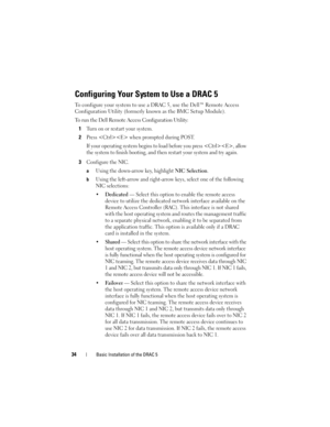 Page 3434Basic Installation of the DRAC 5
Configuring Your System to Use a DRAC 5
To configure your system to use a DRAC 5, use the Dell™ Remote Access 
Configuration Utility (formerly known as the BMC Setup Module).
To run the Dell Remote Access Configuration Utility:
1
Turn on or restart your system.
2Press  when prompted during POST.
If your operating system begins to load before you press , allow 
the system to finish booting, and then restart your system and try again.
3Configure the NIC. 
aUsing the...