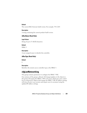 Page 331DRAC 5 Property Database Group and Object Definitions331
Default
The current RAC firmware build version. For example, 05.12.06.
Description
A string containing the current product build version.
idRacName (Read Only)
Legal Values
String of up to 15 ASCII characters.
Default
DRAC 5
Description
A user assigned name to identify this controller.
idRacType (Read Only)
Default
6
Description
Identifies the remote access controller type as the DRAC 5.
cfgLanNetworking
This group contains parameters to configure...