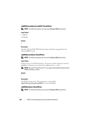 Page 332332DRAC 5 Property Database Group and Object Definitions
cfgDNSDomainNameFromDHCP (Read/Write)
 NOTE: To modify this property, you must have Configure DRAC 5 permission.
Legal Values
1 (TRUE)
0 (FALSE)
Default
1
Description
Specifies that the RAC DNS Domain Name should be assigned from the 
network DHCP server.
cfgDNSDomainName (Read/Write)
 NOTE: To modify this property, you must have Configure DRAC 5 permission.
Legal Values
String of up to 254 ASCII characters. At least one of the characters must be...