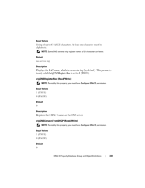 Page 333DRAC 5 Property Database Group and Object Definitions333
Legal Values
String of up to 63 ASCII characters. At least one character must be 
alphabetic.
 NOTE: Some DNS servers only register names of 31 characters or fewer.
Default
rac-service tag
Description
Displays the RAC name, which is rac-service tag (by default). This parameter 
is only valid if cfgDNSRegisterRac is set to 1 (TRUE).
cfgDNSRegisterRac (Read/Write)
 NOTE: To modify this property, you must have Configure DRAC 5 permission.
Legal...